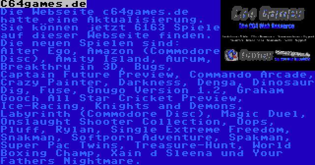 C64games.de | Die Webseite c64games.de hatte eine Aktualisierung. Sie können jetzt 6163 Spiele auf dieser Webseite finden. Die neuen Spielen sind: Alter Ego, Amazon (Commodore Disc), Amity Island, Aurum, Breakthru in 3D, Bugs, Captain Future Preview, Commando Arcade, Crazy Painter, Darkness, Denga, Dinosaur Dig, Fuse, Gnugo Version 1.2, Graham Gooch All Star Cricket Preview, Ice-Racing, Knights and Demons, Labyrinth (Commodore Disc), Magic Duel, Onslaught Shooter Collection, Oops, Pluff, Rylan, Single Extreme Freedom, Snakman, Softporn Adventure, Spakman, Super Pac Twins, Treasure-Hunt, World Boxing Champ, Xain d Sleena und Your Fathers Nightmare.