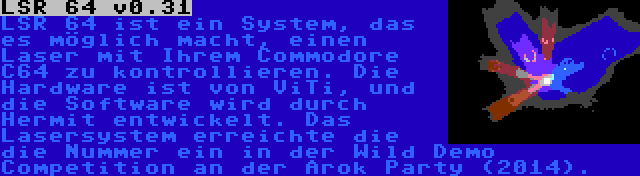 LSR 64 v0.31 | LSR 64 ist ein System, das es möglich macht, einen Laser mit Ihrem Commodore C64 zu kontrollieren. Die Hardware ist von ViTi, und die Software wird durch Hermit entwickelt. Das Lasersystem erreichte die die Nummer ein in der Wild Demo Competition an der Arok Party (2014).