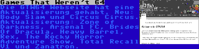 Games That Weren't 64 | Die GTW64 Webseite hat eine Aktualisierung gehabt. Neu: Body Slam und Circus Circus. Aktualisierung: Zone of Darkness, Arsenal FC, Brides Of Dracula, Heavy Barrel, Rex, The Rocky Horror Adventure Show, Total Recall V1 und Zanatron.