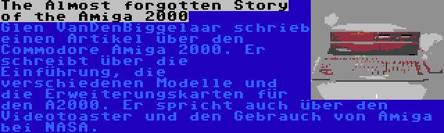 The Almost forgotten Story of the Amiga 2000 | Glen VanDenBiggelaar schrieb einen Artikel über den Commodore Amiga 2000. Er schreibt über die Einführung, die verschiedenen Modelle und die Erweiterungskarten für den A2000. Er spricht auch über den Videotoaster und den Gebrauch von Amiga bei NASA.