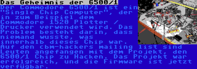 Das Geheimnis der 6500/1 | Der Commodore 6500/1 ist ein Single Chip Computer, der in zum Beispiel dem Commodore 1520 Plotter / Drucker verwendet wird. Das Problem besteht darin, dass niemand wusste, was innerhalb dieses Chip war. Auf den cbm-hackers mailing list sind Leuten angefangen mit dem Projekt, den 6500/1 Chip zu Hacken. Das Projekt war erfolgreich, und die Firmware ist jetzt verfügbar.