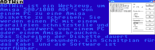 ADTWin | ADTWin ist ein Werkzeug, um Amiga 500/1000 ADF's von einem PC zu eine Amiga Diskette zu schreiben. Sie werden einen PC mit einem parallelen schnitzstelle und einem Laufwerk von einem PC oder einem Amiga brauchen. Das Schreiben der Diskette dauert ungefähr 37 Sekunden. Ein Schaltplan für das Kabel und die Software ist verfügbar.