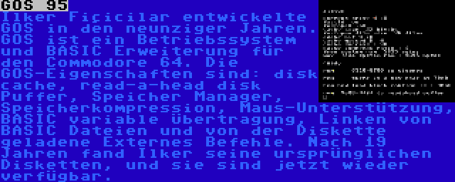 GOS 95 | Ilker Fiçicilar entwickelte GOS in den neunziger Jahren. GOS ist ein Betriebssystem und BASIC Erweiterung für den Commodore 64. Die GOS-Eigenschaften sind: disk cache, read-a-head disk Puffer, Speicher Manager, Speicherkompression, Maus-Unterstützung, BASIC variable Übertragung, Linken von BASIC Dateien und von der Diskette geladene Externes Befehle. Nach 19 Jahren fand Ilker seine ursprünglichen Disketten, und sie sind jetzt wieder verfügbar.