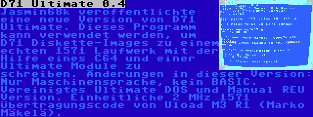 D71 Ultimate 0.4 | Jasmin68k veröffentlichte eine neue Version von D71 Ultimate. Dieses Programm kann verwendet werden, um D71 Diskette-Images zu einem echten 1571 Laufwerk mit der Hilfe eines C64 und einer Ultimate Module zu schreiben. Änderungen in dieser Version: Nur Maschinensprache, kein BASIC. Vereinigtes Ultimate DOS und Manual REU Version. Einheitliche 2 MHz 1571 Übertragungscode von Uload M3 R1 (Marko Mäkelä).