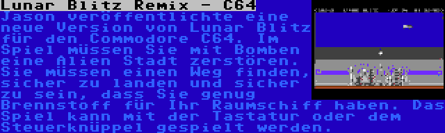 Lunar Blitz Remix - C64 | Jason veröffentlichte eine neue Version von Lunar Blitz für den Commodore C64. Im Spiel müssen Sie mit Bomben eine Alien Stadt zerstören. Sie müssen einen Weg finden, sicher zu landen und sicher zu sein, dass Sie genug Brennstoff für Ihr Raumschiff haben. Das Spiel kann mit der Tastatur oder dem Steuerknüppel gespielt werden.