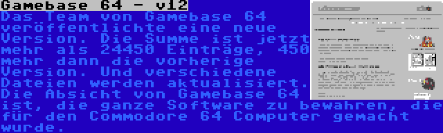 Gamebase 64 - v12 | Das Team von Gamebase 64 veröffentlichte eine neue Version. Die Summe ist jetzt mehr als 24450 Einträge, 450 mehr dann die vorherige Version. Und verschiedene Dateien werden aktualisiert. Die Absicht von Gamebase 64 ist, die ganze Software zu bewahren, die für den Commodore 64 Computer gemacht wurde.