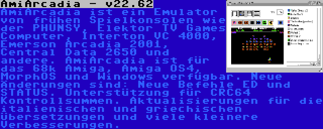 AmiArcadia - v22.62 | AmiArcadia ist ein Emulator von frühen Spielkonsolen wie der PHUNSY, Elektor TV Games Computer, Interton VC 4000, Emerson Arcadia 2001, Central Data 2650 und andere. AmiArcadia ist für das 68k Amiga, Amiga OS4, MorphOS und Windows verfügbar. Neue Änderungen sind: Neue Befehle ED und STATUS. Unterstützung für CRC64 Kontrollsummen. Aktualisierungen für die italienischen und griechischen Übersetzungen und viele kleinere Verbesserungen.