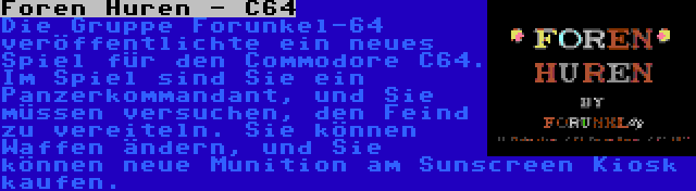 Foren Huren - C64 | Die Gruppe Forunkel-64 veröffentlichte ein neues Spiel für den Commodore C64. Im Spiel sind Sie ein Panzerkommandant, und Sie müssen versuchen, den Feind zu vereiteln. Sie können Waffen ändern, und Sie können neue Munition am Sunscreen Kiosk kaufen.