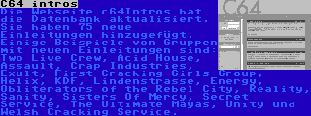 C64 intros | Die Webseite c64Intros hat die Datenbank aktualisiert. Sie haben 75 neue Einleitungen hinzugefügt. Einige Beispiele von Gruppen mit neuen Einleitungen sind: Two Live Crew, Acid House, Assault, Crap Industries, Exult, First Cracking Girls Group, Helix, KDF, Lindenstrasse, Energy, Obliterators of the Rebel City, Reality, Sanity, Sisters Of Mercy, Secret Service, The Ultimate Mayas, Unity und Welsh Cracking Service.