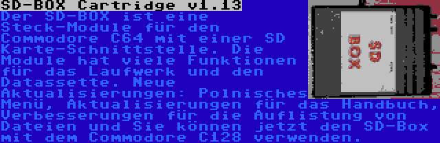 SD-BOX Cartridge v1.13 | Der SD-BOX ist eine Steck-Module für den Commodore C64 mit einer SD Karte-Schnittstelle. Die Module hat viele Funktionen für das Laufwerk und den Datassette. Neue Aktualisierungen: Polnisches Menü, Aktualisierungen für das Handbuch, Verbesserungen für die Auflistung von Dateien und Sie können jetzt den SD-Box mit dem Commodore C128 verwenden.