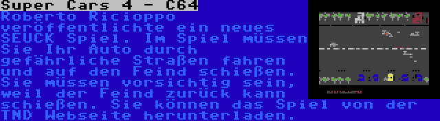 Super Cars 4 - C64 | Roberto Ricioppo veröffentlichte ein neues SEUCK Spiel. Im Spiel müssen Sie Ihr Auto durch gefährliche Straßen fahren und auf den Feind schießen. Sie müssen vorsichtig sein, weil der Feind zurück kann schießen. Sie können das Spiel von der TND Webseite herunterladen.