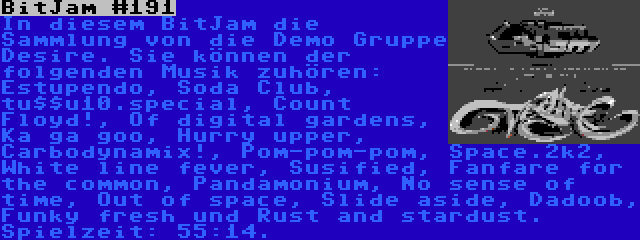 BitJam #191 | In diesem BitJam die Sammlung von die Demo Gruppe Desire. Sie können der folgenden Musik zuhören: Estupendo, Soda Club, tu$$u10.special, Count Floyd!, Of digital gardens, Ka ga goo, Hurry upper, Carbodynamix!, Pom-pom-pom, Space.2k2, White line fever, Susified, Fanfare for the common, Pandamonium, No sense of time, Out of space, Slide aside, Dadoob, Funky fresh und Rust and stardust. Spielzeit: 55:14.