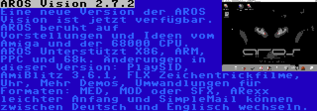 AROS Vision 2.7.2 | Eine neue Version der AROS Vision ist jetzt verfügbar. AROS beruht auf Vorstellungen und Ideen vom Amiga und der 68000 CPU. AROS Unterstützt X86, ARM, PPC und 68k. Änderungen in dieser Version: PlaySID, AmiBlitz 3.6.1, FLX Zeichentrickfilme, Uhr, Mehr Demos, Umwandlungen für Formaten: MED, MOD oder SFX, ARexx leichter Anfang und SimpleMail können zwischen Deutsch und Englisch wechseln.