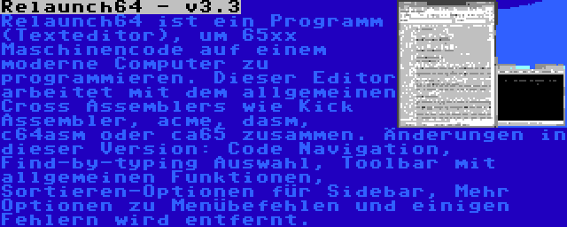 Relaunch64 - v3.3 | Relaunch64 ist ein Programm (Texteditor), um 65xx Maschinencode auf einem moderne Computer zu programmieren. Dieser Editor arbeitet mit dem allgemeinen Cross Assemblers wie Kick Assembler, acme, dasm, c64asm oder ca65 zusammen. Änderungen in dieser Version: Code Navigation, Find-by-typing Auswahl, Toolbar mit allgemeinen Funktionen, Sortieren-Optionen für Sidebar, Mehr Optionen zu Menübefehlen und einigen Fehlern wird entfernt.