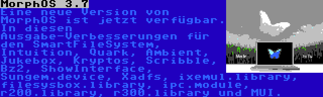 MorphOS 3.7 | Eine neue Version von MorphOS ist jetzt verfügbar. In diesen Ausgabe-Verbesserungen für den SmartFileSystem, Intuition, Quark, Ambient, Jukebox, Kryptos, Scribble, Bz2, ShowInterface, Sungem.device, Xadfs, ixemul.library, filesysbox.library, ipc.module, r200.library, r300.library und MUI.