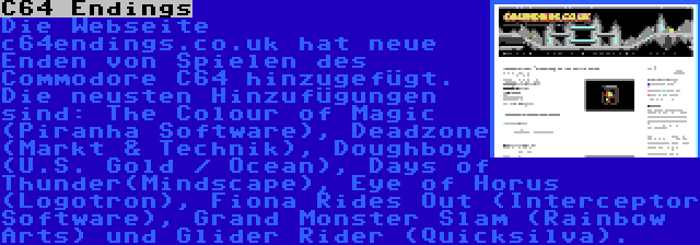 C64 Endings | Die Webseite c64endings.co.uk hat neue Enden von Spielen des Commodore C64 hinzugefügt. Die neusten Hinzufügungen sind: The Colour of Magic (Piranha Software), Deadzone (Markt & Technik), Doughboy (U.S. Gold / Ocean), Days of Thunder(Mindscape), Eye of Horus (Logotron), Fiona Rides Out (Interceptor Software), Grand Monster Slam (Rainbow Arts) und Glider Rider (Quicksilva).