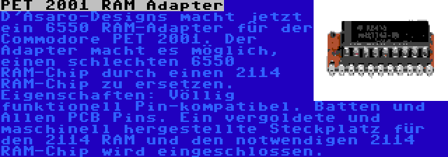 PET 2001 RAM Adapter | D'Asaro-Designs macht jetzt ein 6550 RAM-Adapter für der Commodore PET 2001. Der Adapter macht es möglich, einen schlechten 6550 RAM-Chip durch einen 2114 RAM-Chip zu ersetzen. Eigenschaften: Völlig funktionell Pin-kompatibel. Batten und Allen PCB Pins. Ein vergoldete und maschinell hergestellte Steckplatz für den 2114 RAM und den notwendigen 2114 RAM-Chip wird eingeschlossen.