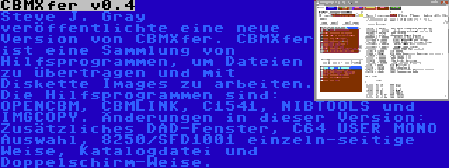 CBMXfer v0.4 | Steve J. Gray veröffentlichte eine neue Version von CBMXfer. CBMXfer ist eine Sammlung von Hilfsprogrammen, um Dateien zu übertragen und mit Diskette Images zu arbeiten. Die Hilfsprogrammen sind: OPENCBM, CBMLINK, C1541, NIBTOOLS und IMGCOPY. Änderungen in dieser Version: Zusätzliches DAD-Fenster, C64 USER MONO Auswahl, 8250/SFD1001 einzeln-seitige Weise, Katalogdatei und Doppelschirm-Weise.