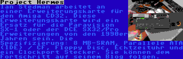 Project Hermes | Ian Stedman arbeitet an einer Erweiterungskarte für den Amiga CD32. Diese Erweiterungskarte wird ein Ersatz für die Paravision SX-1 oder der DCE SX32/Pro Erweiterungen von den 1990er Jahren sein. Die Spezifizierung: 8 MB-SRAM, Parallele ATA (IDE) / CF, Floppy Disc, Echtzeituhr und ein Clockport Stecker. Sie können dem Fortschritt auf seinem Blog folgen.