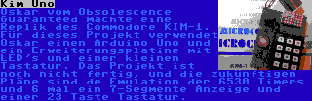 Kim Uno | Oskar vom Obsolescence Guaranteed machte eine Replik des Commodore KIM-1. Für dieses Projekt verwendet Oskar einen Arduino Uno und ein Erweiterungsplatine mit LED's und einer kleinen Tastatur. Das Projekt ist noch nicht fertig, und die zukünftigen Pläne sind de Emulation der 6530 Timers und 6 mal ein 7-Segmente Anzeige und einer 23 Taste Tastatur.