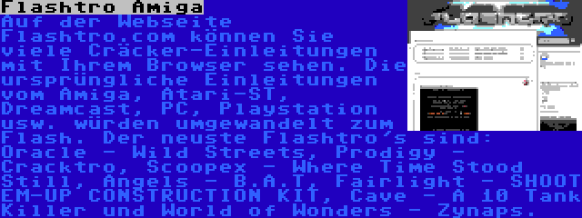 Flashtro Amiga | Auf der Webseite Flashtro.com können Sie viele Cräcker-Einleitungen mit Ihrem Browser sehen. Die ursprüngliche Einleitungen vom Amiga, Atari-ST, Dreamcast, PC, Playstation usw. würden umgewandelt zum Flash. Der neuste Flashtro's sind: Oracle - Wild Streets, Prodigy - Cracktro, Scoopex - Where Time Stood Still, Angels - B.A.T, Fairlight - SHOOT EM-UP CONSTRUCTION KIT, Cave - A 10 Tank Killer und World of Wonders - Zynaps.