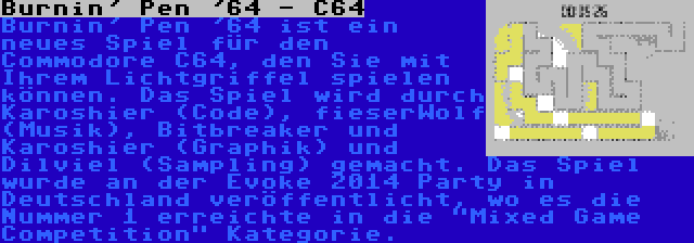 Burnin' Pen '64 - C64 | Burnin' Pen '64 ist ein neues Spiel für den Commodore C64, den Sie mit Ihrem Lichtgriffel spielen können. Das Spiel wird durch Karoshier (Code), fieserWolf (Musik), Bitbreaker und Karoshier (Graphik) und Dilviel (Sampling) gemacht. Das Spiel wurde an der Evoke 2014 Party in Deutschland veröffentlicht, wo es die Nummer 1 erreichte in die Mixed Game Competition Kategorie.