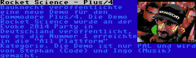 Rocket Science - Plus/4 | Bauknecht veröffentlichte eine neue Demo für den Commodore Plus/4. Die Demo Rocket Science wurde an der Evoke 2014 Party in Deutschland veröffentlicht, wo es die Nummer 1 erreichte in die All Plattform Kategorie. Die Demo ist nur PAL und wird von Stephan (Code) und Ingo (Musik) gemacht.