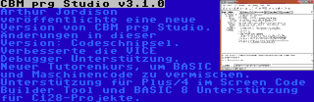 CBM prg Studio v3.1.0 | Arthur Jordison veröffentlichte eine neue Version von CBM prg Studio. Änderungen in dieser Version: Codeschnipsel. Verbesserte die VICE Debugger Unterstützung. Neuer Tutorenkurs, um BASIC und Maschinencode zu vermischen. Unterstützung für Plus/4 im Screen Code Builder Tool und BASIC 8 Unterstützung für C128-Projekte.