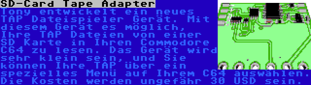 SD-Card Tape Adapter | Tony entwickelt ein neues TAP Dateispieler Gerät. Mit diesem Gerät es möglich, Ihre TAP Dateien von einer SD Karte in Ihren Commodore C64 zu lesen. Das Gerät wird sehr klein sein, und Sie können Ihre TAP über ein spezielles Menü auf Ihrem C64 auswählen. Die Kosten werden ungefähr 30 USD sein.