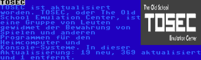 TOSEC | TOSEC ist aktualisiert worden. TOSEC, oder The Old School Emulation Center, ist eine Gruppe von Leuten gewidmet der Bewahrung von Spielen und anderen Programmen für den Heimcomputer und Konsole-Systeme. In dieser Aktualisierung: 19 neu, 369 aktualisiert und 1 entfernt.