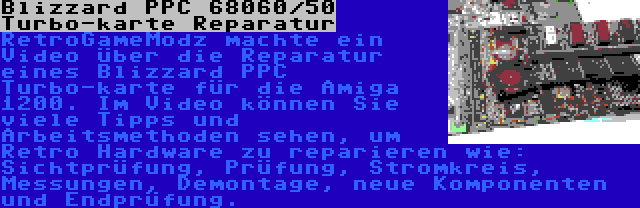 Blizzard PPC 68060/50 Turbo-karte Reparatur | RetroGameModz machte ein Video über die Reparatur eines Blizzard PPC Turbo-karte für die Amiga 1200. Im Video können Sie viele Tipps und Arbeitsmethoden sehen, um Retro Hardware zu reparieren wie: Sichtprüfung, Prüfung, Stromkreis, Messungen, Demontage, neue Komponenten und Endprüfung.