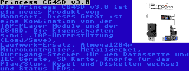 Princess C64SD v3.0 | Die Princess C64SD v3.0 ist ein neues Produkt von Manosoft. Dieses Gerät ist eine Kombination von der TAP-PLayer Module und der C64SD. Die Eigenschaften sind: .TAP-Unterstützung (Load/Save), Laufwerk-Ersatz, Atmega1284p Mikrokontroller, Metalldeckel, Durchgang-Stecker für den Datassette und IEC Geräte, SD Karte, Knöpfe für das Play/Stop, Reset und Disketten wechsel und Status LEDs.