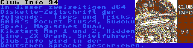 Club Info 94 | In dieser zweiseitigen d64 Diskette-Zeitschrift der folgende:  Tipps und Tricks, GAIA's Pocket Plus/4, Sudoku Spiel, Magisches Quad, Kikstart Map 1 und 2, Hidden Line, ZX Graph, Spielführer. Club Info wird in der Deutschen Sprache geschrieben.