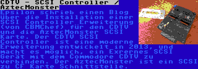 CDTV - SCSI Controller / AztecMonster | Epsilon schrieb einen Blog über die Installation einer SCSI Controller Erweiterung (von CBMChef) für den CDTV und die AztecMonster SCSI Karte. Der CDTV SCSI Controller ist eine moderne Erweiterung entwickelt in 2013, und macht es möglich, ein Exrernes SCSI Gerät mit dem Commodore CDTV zu verbinden. Der AztecMonster ist ein SCSI zu CF Karte Schnittstelle.