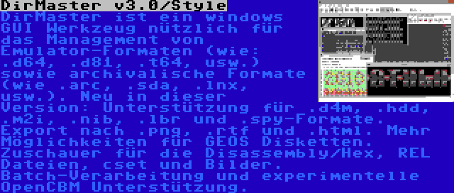 DirMaster v3.0/Style | DirMaster ist ein windows GUI Werkzeug nützlich für das Management von Emulator-Formaten (wie: .d64, .d81, .t64, usw.) sowie archivalische Formate (wie .arc, .sda, .lnx, usw.). Neu in dieser Version: Unterstützung für .d4m, .hdd, .m2i, .nib, .lbr und .spy-Formate. Export nach .png, .rtf und .html. Mehr Möglichkeiten für GEOS Disketten. Zuschauer für die Disassembly/Hex, REL Dateien, cset und Bilder. Batch-Verarbeitung und experimentelle OpenCBM Unterstützung.