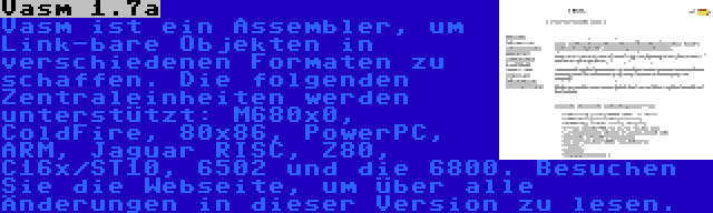 Vasm 1.7a | Vasm ist ein Assembler, um Link-bare Objekten in verschiedenen Formaten zu schaffen. Die folgenden Zentraleinheiten werden unterstützt: M680x0, ColdFire, 80x86, PowerPC, ARM, Jaguar RISC, Z80, C16x/ST10, 6502 und die 6800. Besuchen Sie die Webseite, um über alle Änderungen in dieser Version zu lesen.