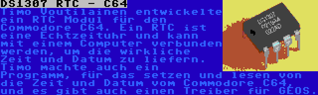 DS1307 RTC - C64 | Timo Voutilainen entwickelte ein RTC Modul für den Commodore C64. Ein RTC ist eine Echtzeituhr und kann mit einem Computer verbunden werden, um die wirkliche Zeit und Datum zu liefern. Timo machte auch ein Programm, für das setzen und lesen von die Zeit und Datum vom Commodore C64, und es gibt auch einen Treiber für GEOS.