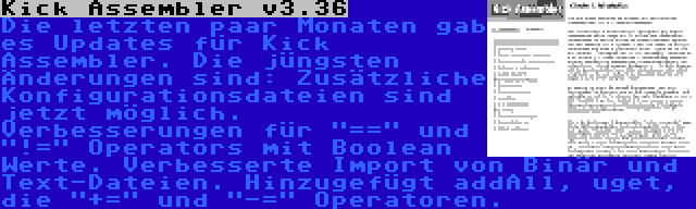 Kick Assembler v3.36 | Die letzten paar Monaten gab es Updates für Kick Assembler. Die jüngsten Änderungen sind: Zusätzliche Konfigurationsdateien sind jetzt möglich. Verbesserungen für == und != Operators mit Boolean Werte. Verbesserte Import von Binär und Text-Dateien. Hinzugefügt addAll, uget, die += und -= Operatoren.