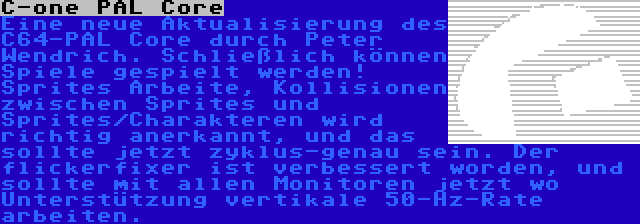 C-one PAL Core | Eine neue Aktualisierung des C64-PAL Core durch Peter Wendrich. Schließlich können Spiele gespielt werden! Sprites Arbeite, Kollisionen zwischen Sprites und Sprites/Charakteren wird richtig anerkannt, und das sollte jetzt zyklus-genau sein. Der flickerfixer ist verbessert worden, und sollte mit allen Monitoren jetzt wo Unterstützung vertikale 50-Hz-Rate arbeiten.