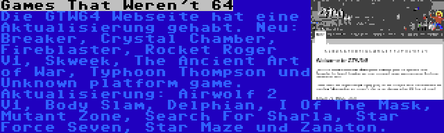 Games That Weren't 64 | Die GTW64 Webseite hat eine Aktualisierung gehabt. Neu: Breaker, Crystal Chamber, Fireblaster, Rocket Roger V1, Skweek, The Ancient Art of War, Typhoon Thompson und Unknown platform game. Aktualisierung: Airwolf 2 V1, Body Slam, Delphian, I Of The Mask, Mutant Zone, Search For Sharla, Star Force Seven, Star Maze und Zanaton.