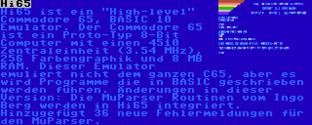 Hi65 | Hi65 ist ein High-level Commodore 65, BASIC 10 Emulator. Der Commodore 65 ist ein Proto-Typ 8-Bit Computer mit einen 4510 Zentraleinheit (3.54 MHz), 256 Farbengraphik und 8 MB RAM. Dieser Emulator emuliert nicht dem ganzen C65, aber es wird Programme die in BASIC geschrieben werden führen. Änderungen in dieser Version: Die MuParser Routinen vom Ingo Berg werden in Hi65 integriert. Hinzugefügt 36 neue Fehlermeldungen für den MuParser.