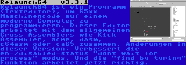 Relaunch64 - v3.3.1 | Relaunch64 ist ein Programm (Texteditor), um 65xx Maschinencode auf einem moderne Computer zu programmieren. Dieser Editor arbeitet mit dem allgemeinen Cross Assemblers wie Kick Assembler, acme, dasm, c64asm oder ca65 zusammen. Änderungen in dieser Version: Verbessert die en-/disabled-status dont wait for process modus. Und die find by typing Funktion arbeitet jetzt richtig.