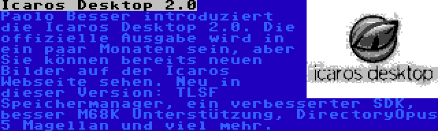 Icaros Desktop 2.0 | Paolo Besser introduziert die Icaros Desktop 2.0. Die offizielle Ausgabe wird in ein paar Monaten sein, aber Sie können bereits neuen Bilder auf der Icaros Webseite sehen. Neu in dieser Version: TLSF Speichermanager, ein verbesserter SDK, besser M68K Unterstützung, DirectoryOpus 5 Magellan und viel mehr.