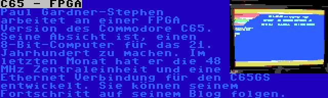 C65 - FPGA | Paul Gardner-Stephen arbeitet an einer FPGA Version des Commodore C65. Seine Absicht ist, einen 8-Bit-Computer für das 21. Jahrhundert zu machen. Im letzten Monat hat er die 48 MHz Zentraleinheit und eine Ethernet Verbindung für den C65GS entwickelt. Sie können seinem Fortschritt auf seinem Blog folgen.