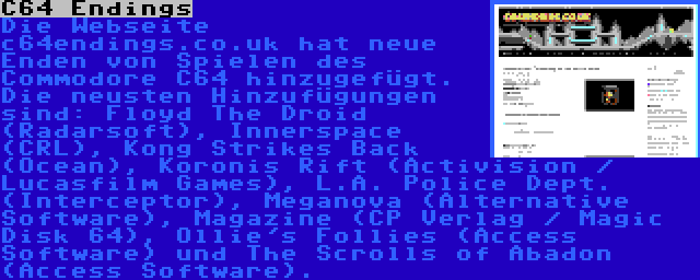 C64 Endings | Die Webseite c64endings.co.uk hat neue Enden von Spielen des Commodore C64 hinzugefügt. Die neusten Hinzufügungen sind: Floyd The Droid (Radarsoft), Innerspace (CRL), Kong Strikes Back (Ocean), Koronis Rift (Activision / Lucasfilm Games), L.A. Police Dept. (Interceptor), Meganova (Alternative Software), Magazine (CP Verlag / Magic Disk 64), Ollie's Follies (Access Software) und The Scrolls of Abadon (Access Software).