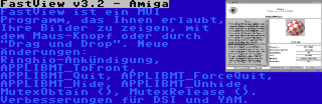 FastView v3.2 - Amiga | FastView ist ein MUI Programm, das Ihnen erlaubt, Ihre Bilder zu zeigen, mit dem Maus-Knopf oder durch Drag und Drop. Neue Änderungen: Ringhio-Ankündigung, APPLIBMT_ToFront, APPLIBMT_Quit, APPLIBMT_ForceQuit, APPLIBMT_Hide, APPLIBMT_Unhide, MutexObtain (), MutexRelease (). Verbesserungen für DSI und YAM.