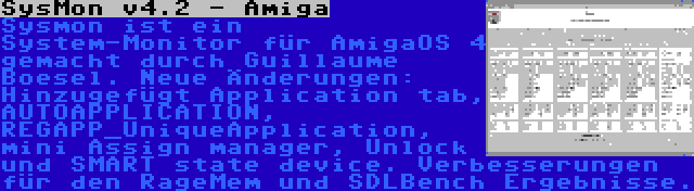 SysMon v4.2 - Amiga | Sysmon ist ein System-Monitor für AmigaOS 4 gemacht durch Guillaume Boesel. Neue Änderungen: Hinzugefügt Application tab, AUTOAPPLICATION, REGAPP_UniqueApplication, mini Assign manager, Unlock und SMART state device. Verbesserungen für den RageMem und SDLBench Ergebnisse.