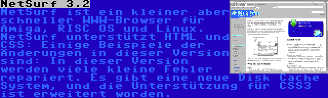 NetSurf 3.2 | NetSurf ist ein kleiner aber schneller WWW-Browser für Amiga, RISC OS und Linux. NetSurf unterstützt HTML und CSS: Einige Beispiele der Änderungen in dieser Version sind: In dieser Version werden viele kleine Fehler repariert. Es gibt eine neue Disk Cache System, und die Unterstützung für CSS3 ist erweitert worden.