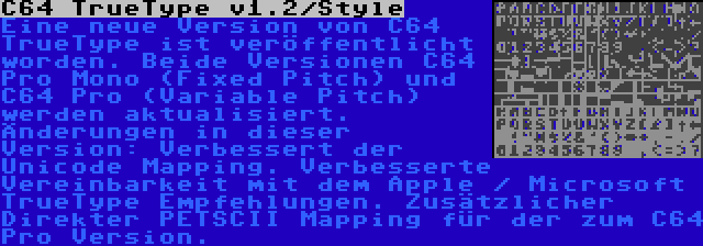 C64 TrueType v1.2/Style | Eine neue Version von C64 TrueType ist veröffentlicht worden. Beide Versionen C64 Pro Mono (Fixed Pitch) und C64 Pro (Variable Pitch) werden aktualisiert. Änderungen in dieser Version: Verbessert der Unicode Mapping. Verbesserte Vereinbarkeit mit dem Apple / Microsoft TrueType Empfehlungen. Zusätzlicher Direkter PETSCII Mapping für der zum C64 Pro Version.