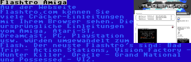 Flashtro Amiga | Auf der Webseite Flashtro.com können Sie viele Cräcker-Einleitungen mit Ihrem Browser sehen. Die ursprüngliche Einleitungen vom Amiga, Atari-ST, Dreamcast, PC, Playstation usw. würden umgewandelt zum Flash. Der neuste Flashtro's sind: Bad Trip - Action Stations, Vision Factory - Hunter Killer, Oracle - Grand National und Possessed - VIZ.